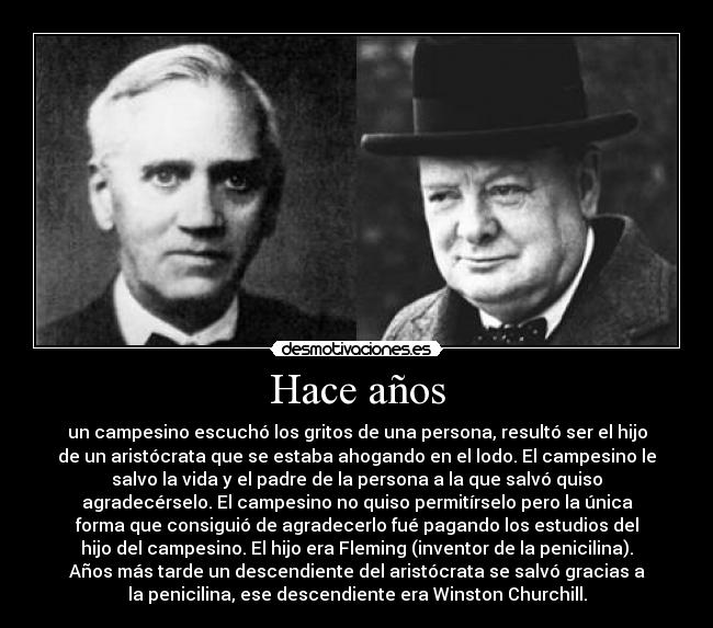 Hace años - un campesino escuchó los gritos de una persona, resultó ser el hijo
de un aristócrata que se estaba ahogando en el lodo. El campesino le
salvo la vida y el padre de la persona a la que salvó quiso
agradecérselo. El campesino no quiso permitírselo pero la única
forma que consiguió de agradecerlo fué pagando los estudios del
hijo del campesino. El hijo era Fleming (inventor de la penicilina).
Años más tarde un descendiente del aristócrata se salvó gracias a
la penicilina, ese descendiente era Winston Churchill.