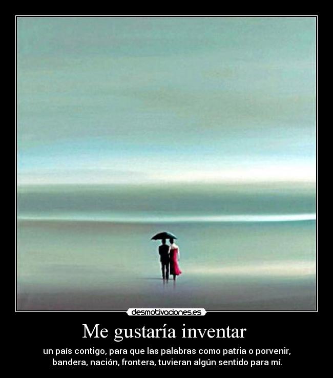 Me gustaría inventar  - un país contigo, para que las palabras como patria o porvenir,
bandera, nación, frontera, tuvieran algún sentido para mí.
