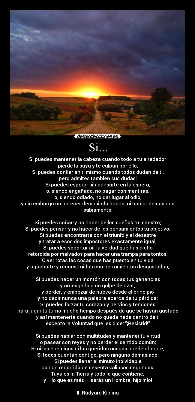 Si... - Si puedes mantener la cabeza cuando todo a tu alrededor
pierde la suya y te culpan por ello;
Si puedes confiar en ti mismo cuando todos dudan de ti,
pero admites también sus dudas;
Si puedes esperar sin cansarte en la espera,
o, siendo engañado, no pagar con mentiras,
o, siendo odiado, no dar lugar al odio,
y sin embargo no parecer demasiado bueno, ni hablar demasiado sabiamente;

Si puedes soñar-y no hacer de los sueños tu maestro;
Si puedes pensar-y no hacer de los pensamientos tu objetivo;
Si puedes encontrarte con el triunfo y el desastre
y tratar a esos dos impostores exactamente igual,
Si puedes soportar oír la verdad que has dicho
retorcida por malvados para hacer una trampa para tontos,
O ver rotas las cosas que has puesto en tu vida
y agacharte y reconstruirlas con herramientas desgastadas;

Si puedes hacer un montón con todas tus ganancias
y arriesgarlo a un golpe de azar,
y perder, y empezar de nuevo desde el principio
y no decir nunca una palabra acerca de tu pérdida;
Si puedes forzar tu corazón y nervios y tendones
para jugar tu turno mucho tiempo después de que se hayan gastado
y así mantenerte cuando no queda nada dentro de ti
excepto la Voluntad que les dice: “¡Resistid!”

Si puedes hablar con multitudes y mantener tu virtud
o pasear con reyes y no perder el sentido común;
Si ni los enemigos ni los queridos amigos pueden herirte;
Si todos cuentan contigo, pero ninguno demasiado;
Si puedes llenar el minuto inolvidable
con un recorrido de sesenta valiosos segundos.
Tuya es la Tierra y todo lo que contiene,
y —lo que es más— ¡serás un Hombre, hijo mío!

If, Rudyard Kipling