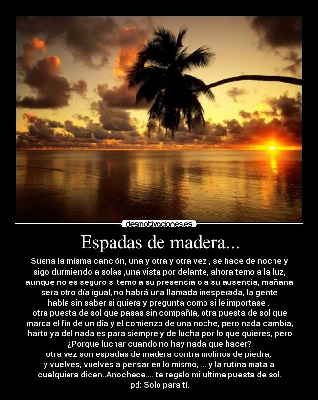 Espadas de madera... - Suena la misma canción, una y otra y otra vez , se hace de noche y
sigo durmiendo a solas ,una vista por delante, ahora temo a la luz,
aunque no es seguro si temo a su presencia o a su ausencia, mañana
sera otro día igual, no habrá una llamada inesperada, la gente
habla sin saber si quiera y pregunta como si le importase ,
otra puesta de sol que pasas sin compañía, otra puesta de sol que
marca el fin de un día y el comienzo de una noche, pero nada cambia,
harto ya del nada es para siempre y de lucha por lo que quieres, pero
¿Porque luchar cuando no hay nada que hacer?
otra vez son espadas de madera contra molinos de piedra,
y vuelves, vuelves a pensar en lo mismo, ... y la rutina mata a
cualquiera dicen..Anochece.... te regalo mi ultima puesta de sol.
pd: Solo para tí.