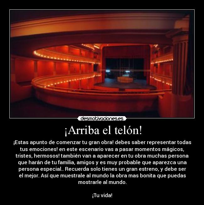 ¡Arriba el telón! - ¡Estas apunto de comenzar tu gran obra! debes saber representar todas
tus emociones! en este escenario vas a pasar momentos mágicos,
tristes, hermosos! también van a aparecer en tu obra muchas persona
que harán de tu familia, amigos y es muy probable que aparezca una
persona especial.. Recuerda solo tienes un gran estreno, y debe ser
el mejor. Así que muestrale al mundo la obra mas bonita que puedas
mostrarle al mundo.

¡Tu vida!