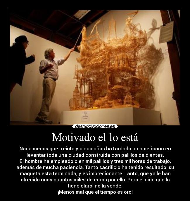 Motivado el lo está - Nada menos que treinta y cinco años ha tardado un americano en
levantar toda una ciudad construida con palillos de dientes.
El hombre ha empleado cien mil palillos y tres mil horas de trabajo,
además de mucha paciencia. Tanto sacrificio ha tenido resultado: su
maqueta está terminada, y es impresionante. Tanto, que ya le han
ofrecido unos cuantos miles de euros por ella. Pero él dice que lo
tiene claro: no la vende.
¡Menos mal que el tiempo es oro!