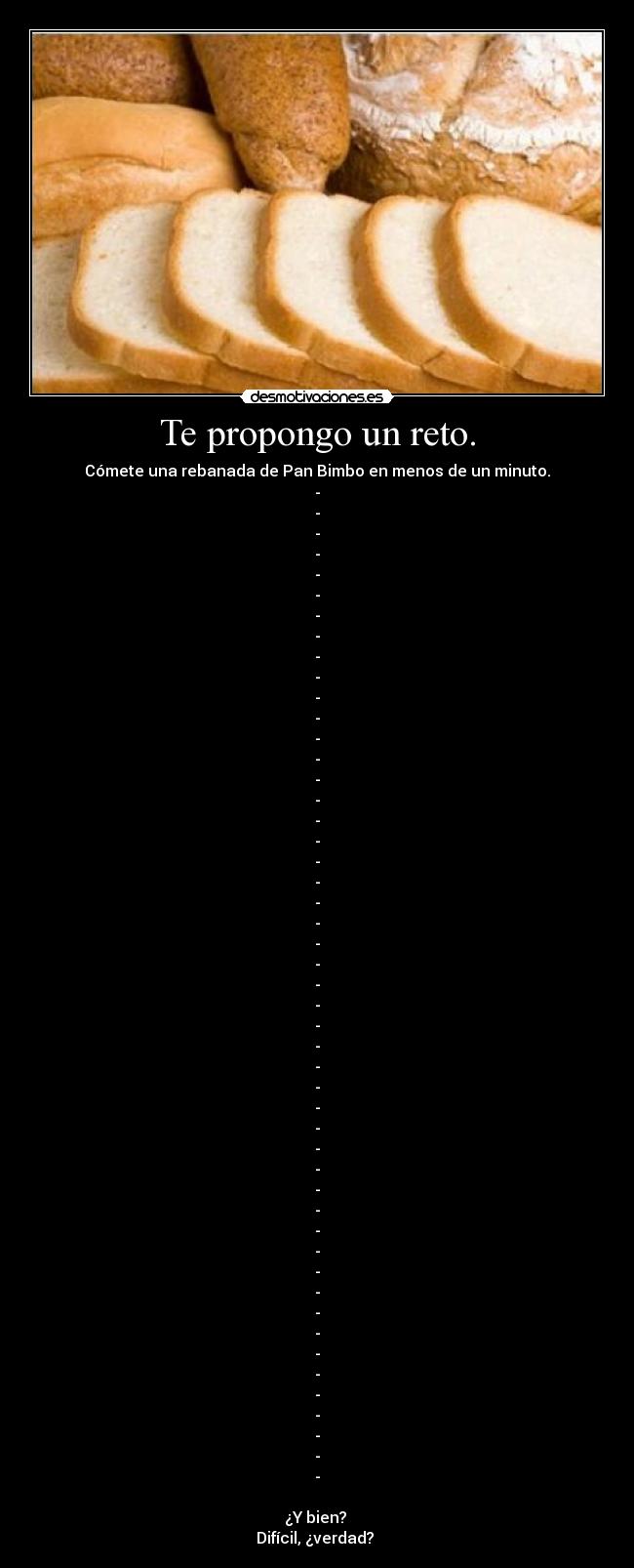 Te propongo un reto. - Cómete una rebanada de Pan Bimbo en menos de un minuto.
-
-
-
-
-
-
-
-
-
-
-
-
-
-
-
-
-
-
-
-
-
-
-
-
-
-
-
-
-
-
-
-
-
-
-
-
-
-
-
-
-
-
-
-
-
-
-
-
-
¿Y bien?
Difícil, ¿verdad?