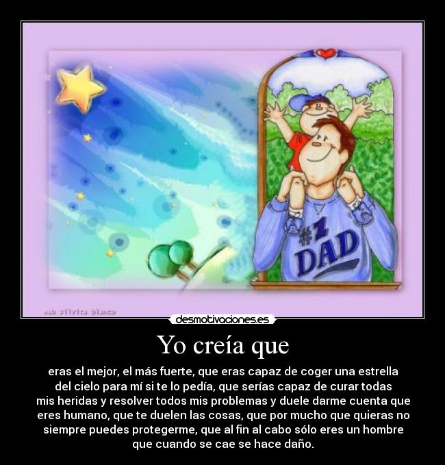 Yo creía que - eras el mejor, el más fuerte, que eras capaz de coger una estrella
del cielo para mí si te lo pedía, que serías capaz de curar todas
mis heridas y resolver todos mis problemas y duele darme cuenta que
eres humano, que te duelen las cosas, que por mucho que quieras no
siempre puedes protegerme, que al fin al cabo sólo eres un hombre
que cuando se cae se hace daño.