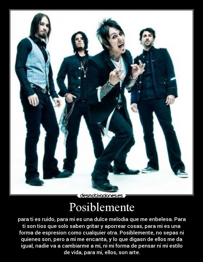 Posiblemente - para ti es ruido, para mi es una dulce melodia que me enbelesa. Para
ti son tios que solo saben gritar y aporrear cosas, para mi es una
forma de espresion como cualquier otra. Posiblemente, no sepas ni
quienes son, pero a mi me encanta, y lo que digasn de ellos me da
igual, nadie va a cambiarme a mi, ni mi forma de pensar ni mi estilo
de vida, para mi, ellos, son arte.
