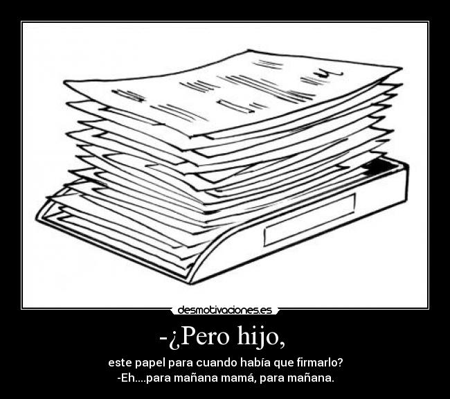 -¿Pero hijo, - este papel para cuando había que firmarlo?
-Eh....para mañana mamá, para mañana.