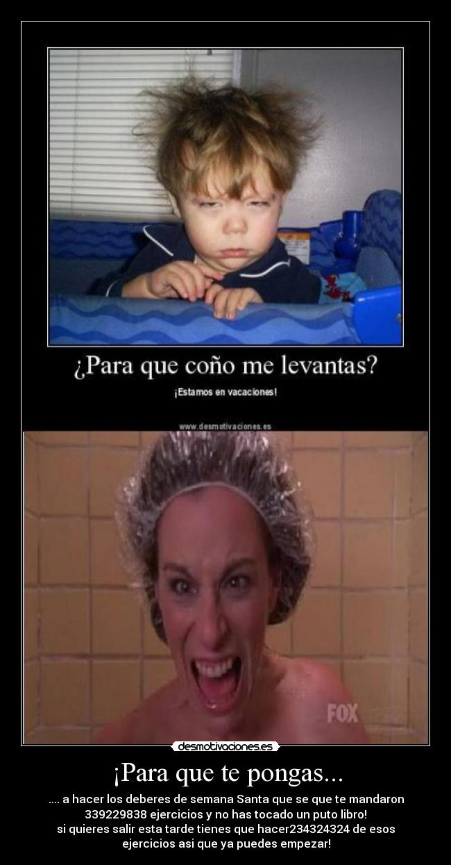 ¡Para que te pongas... - .... a hacer los deberes de semana Santa que se que te mandaron
339229838 ejercicios y no has tocado un puto libro!
si quieres salir esta tarde tienes que hacer234324324 de esos
ejercicios asi que ya puedes empezar!