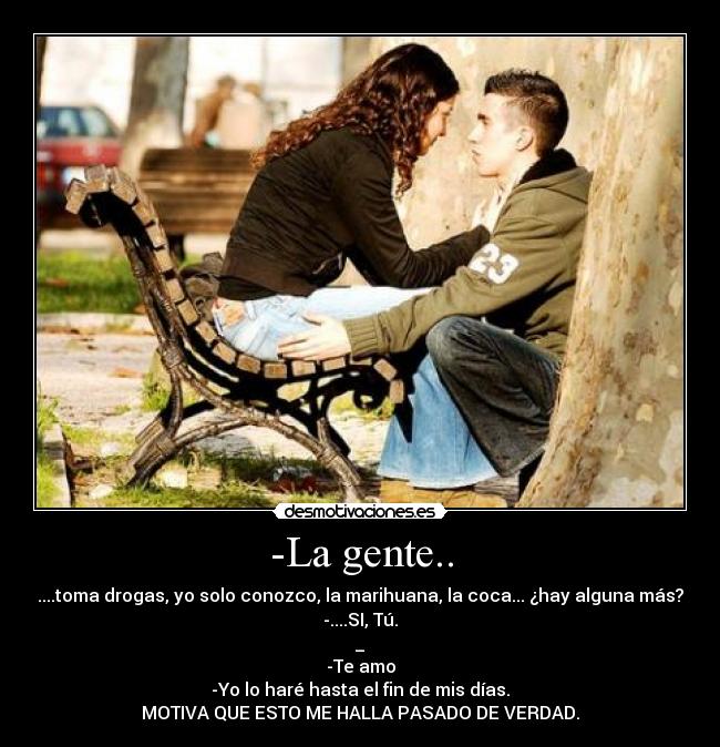 -La gente.. - ....toma drogas, yo solo conozco, la marihuana, la coca... ¿hay alguna más?
-....SI, Tú.
_
-Te amo
-Yo lo haré hasta el fin de mis días.
MOTIVA QUE ESTO ME HALLA PASADO DE VERDAD.