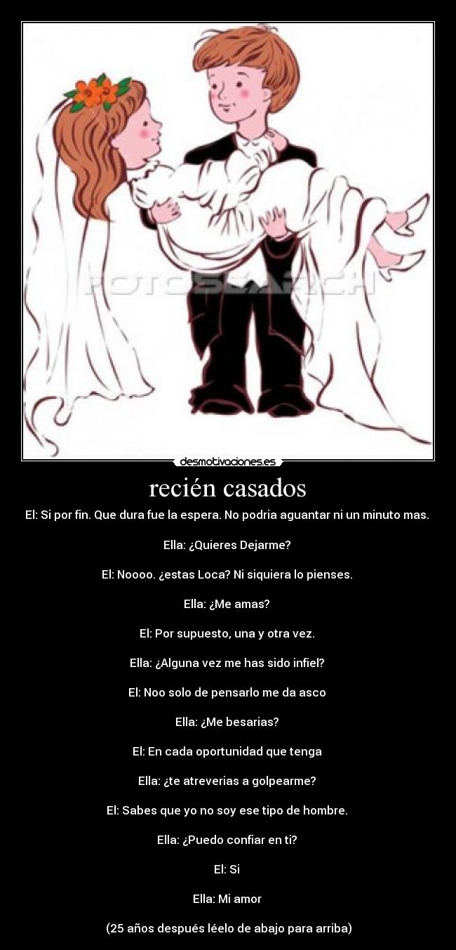 recién casados - El: Si por fin. Que dura fue la espera. No podria aguantar ni un minuto mas. 

Ella: ¿Quieres Dejarme? 

El: Noooo. ¿estas Loca? Ni siquiera lo pienses. 

Ella: ¿Me amas? 

El: Por supuesto, una y otra vez. 

Ella: ¿Alguna vez me has sido infiel? 

El: Noo solo de pensarlo me da asco 

Ella: ¿Me besarias? 

El: En cada oportunidad que tenga 

Ella: ¿te atreverias a golpearme? 

El: Sabes que yo no soy ese tipo de hombre. 

Ella: ¿Puedo confiar en ti? 

El: Si 

Ella: Mi amor 

(25 años después léelo de abajo para arriba)