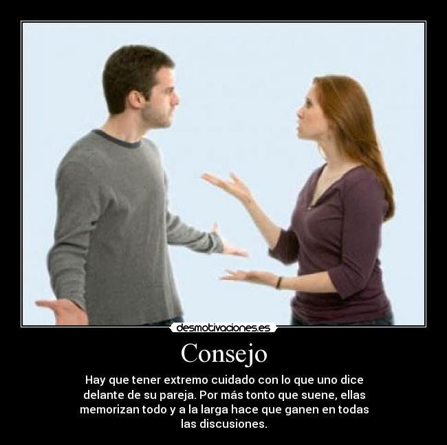 Consejo - Hay que tener extremo cuidado con lo que uno dice
delante de su pareja. Por más tonto que suene, ellas
memorizan todo y a la larga hace que ganen en todas
las discusiones.