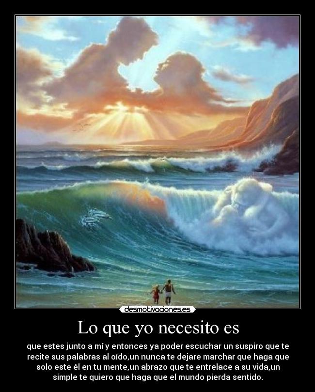 Lo que yo necesito es - que estes junto a mí y entonces ya poder escuchar un suspiro que te
recite sus palabras al oído,un nunca te dejare marchar que haga que
solo este él en tu mente,un abrazo que te entrelace a su vida,un
simple te quiero que haga que el mundo pierda sentido.