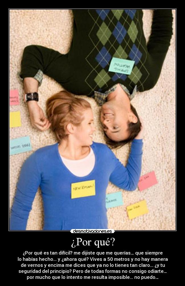 ¿Por qué? - ¿Por qué es tan difícil? me dijiste que me querías… que siempre
lo habías hecho... y ¿ahora qué? Vives a 50 metros y no hay manera
de vernos y encima me dices que ya no lo tienes tan claro... ¿y tu
seguridad del principio? Pero de todas formas no consigo odiarte…
por mucho que lo intento me resulta imposible... no puedo…