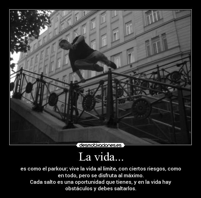 La vida... - es como el parkour; vive la vida al limite, con ciertos riesgos, como
en todo, pero se disfruta al máximo.
Cada salto es una oportunidad que tienes, y en la vida hay
obstáculos y debes saltarlos.