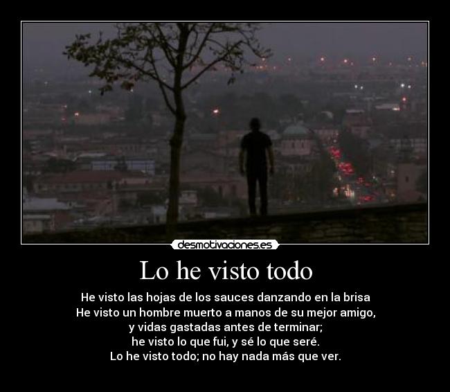 Lo he visto todo - He visto las hojas de los sauces danzando en la brisa
He visto un hombre muerto a manos de su mejor amigo,
y vidas gastadas antes de terminar;
he visto lo que fui, y sé lo que seré.
Lo he visto todo; no hay nada más que ver.
