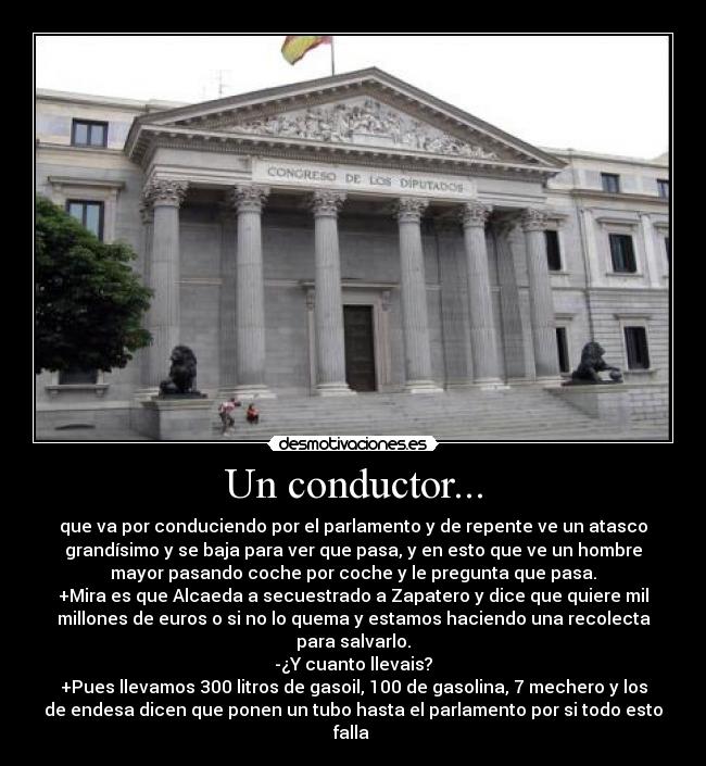 Un conductor... - que va por conduciendo por el parlamento y de repente ve un atasco
grandísimo y se baja para ver que pasa, y en esto que ve un hombre
mayor pasando coche por coche y le pregunta que pasa.
+Mira es que Alcaeda a secuestrado a Zapatero y dice que quiere mil
millones de euros o si no lo quema y estamos haciendo una recolecta
para salvarlo.
-¿Y cuanto llevais?
+Pues llevamos 300 litros de gasoil, 100 de gasolina, 7 mechero y los
de endesa dicen que ponen un tubo hasta el parlamento por si todo esto
falla 