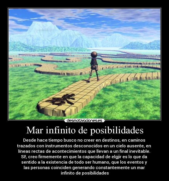 Mar infinito de posibilidades - Desde hace tiempo busco no creer en destinos, en caminos
trazados con instrumentos desconocidos en un cielo ausente, en
líneas rectas de acontecimientos que llevan a un final inevitable.
SI!, creo firmemente en que la capacidad de elgjir es lo que da
sentido a la existencia de todo ser humano, que los eventos y
las personas coinciden generando constantemente un mar
infinito de posibilidades