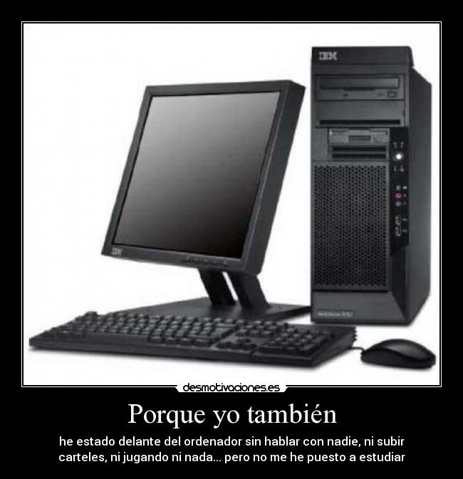 Porque yo también - he estado delante del ordenador sin hablar con nadie, ni subir
carteles, ni jugando ni nada... pero no me he puesto a estudiar