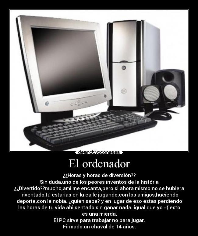 El ordenador - ¿¿Horas y horas de diversión??
Sin duda,uno de los peores inventos de la história
¿¿Divertido??mucho,ami me encanta,pero si ahora mismo no se hubiera
inventado,tú estarías en la calle jugando,con los amigos,haciendo
deporte,con la nobia..¿quien sabe? y en lugar de eso estas perdiendo
las horas de tu vida ahi sentado sin ganar nada..igual que yo =( esto
es una mierda.
El PC sirve para trabajar no para jugar.
Firmado:un chaval de 14 años.