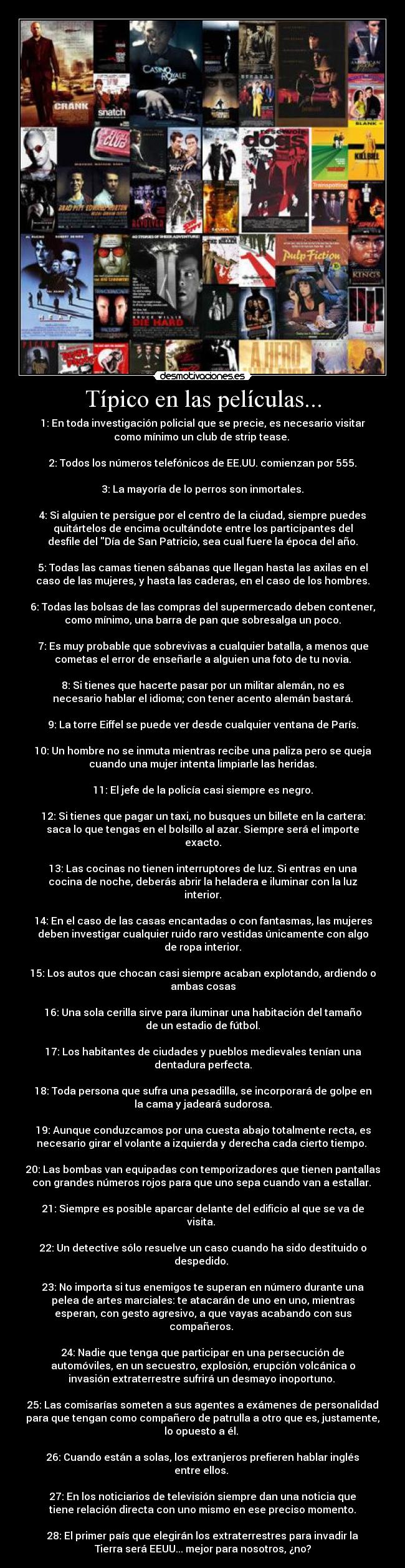 Típico en las películas... - 1: En toda investigación policial que se precie, es necesario visitar
como mínimo un club de strip tease.
2: Todos los números telefónicos de EE.UU. comienzan por 555.
3: La mayoría de lo perros son inmortales.
4: Si alguien te persigue por el centro de la ciudad, siempre puedes
quitártelos de encima ocultándote entre los participantes del
desfile del Día de San Patricio, sea cual fuere la época del año.
5: Todas las camas tienen sábanas que llegan hasta las axilas en el
caso de las mujeres, y hasta las caderas, en el caso de los hombres.
6: Todas las bolsas de las compras del supermercado deben contener,
como mínimo, una barra de pan que sobresalga un poco.
7: Es muy probable que sobrevivas a cualquier batalla, a menos que
cometas el error de enseñarle a alguien una foto de tu novia.
8: Si tienes que hacerte pasar por un militar alemán, no es
necesario hablar el idioma; con tener acento alemán bastará.
9: La torre Eiffel se puede ver desde cualquier ventana de París.
10: Un hombre no se inmuta mientras recibe una paliza pero se queja
cuando una mujer intenta limpiarle las heridas.
11: El jefe de la policía casi siempre es negro.
12: Si tienes que pagar un taxi, no busques un billete en la cartera:
saca lo que tengas en el bolsillo al azar. Siempre será el importe
exacto.
13: Las cocinas no tienen interruptores de luz. Si entras en una
cocina de noche, deberás abrir la heladera e iluminar con la luz
interior.
14: En el caso de las casas encantadas o con fantasmas, las mujeres
deben investigar cualquier ruido raro vestidas únicamente con algo
de ropa interior.
15: Los autos que chocan casi siempre acaban explotando, ardiendo o
ambas cosas
16: Una sola cerilla sirve para iluminar una habitación del tamaño
de un estadio de fútbol.
17: Los habitantes de ciudades y pueblos medievales tenían una
dentadura perfecta.
18: Toda persona que sufra una pesadilla, se incorporará de golpe en
la cama y jadeará sudorosa.
19: Aunque conduzcamos por una cuesta abajo totalmente recta, es
necesario girar el volante a izquierda y derecha cada cierto tiempo.
20: Las bombas van equipadas con temporizadores que tienen pantallas
con grandes números rojos para que uno sepa cuando van a estallar.
21: Siempre es posible aparcar delante del edificio al que se va de
visita.
22: Un detective sólo resuelve un caso cuando ha sido destituido o
despedido.
23: No importa si tus enemigos te superan en número durante una
pelea de artes marciales: te atacarán de uno en uno, mientras
esperan, con gesto agresivo, a que vayas acabando con sus
compañeros.
24: Nadie que tenga que participar en una persecución de
automóviles, en un secuestro, explosión, erupción volcánica o
invasión extraterrestre sufrirá un desmayo inoportuno.
25: Las comisarías someten a sus agentes a exámenes de personalidad
para que tengan como compañero de patrulla a otro que es, justamente,
lo opuesto a él.
26: Cuando están a solas, los extranjeros prefieren hablar inglés
entre ellos.
27: En los noticiarios de televisión siempre dan una noticia que
tiene relación directa con uno mismo en ese preciso momento.
28: El primer país que elegirán los extraterrestres para invadir la
Tierra será EEUU... mejor para nosotros, ¿no?