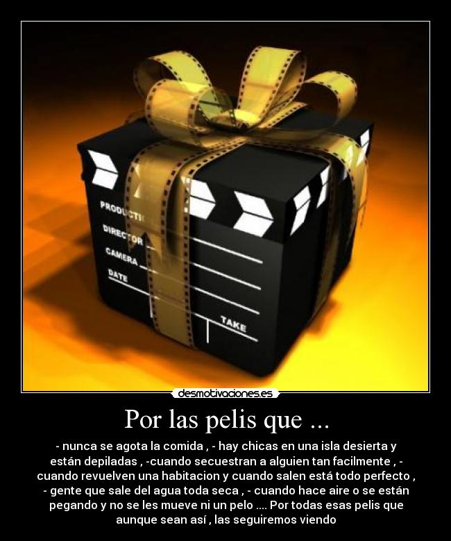 Por las pelis que ... - - nunca se agota la comida , - hay chicas en una isla desierta y
están depiladas , -cuando secuestran a alguien tan facilmente , -
cuando revuelven una habitacion y cuando salen está todo perfecto ,
- gente que sale del agua toda seca , - cuando hace aire o se están
pegando y no se les mueve ni un pelo .... Por todas esas pelis que
aunque sean así , las seguiremos viendo