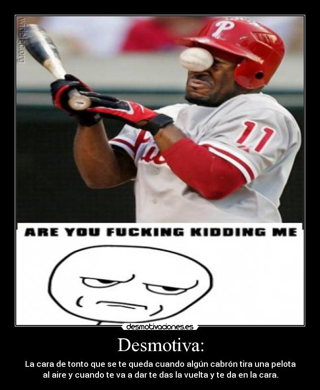 Desmotiva: - La cara de tonto que se te queda cuando algún cabrón tira una pelota
al aire y cuando te va a dar te das la vuelta y te da en la cara.