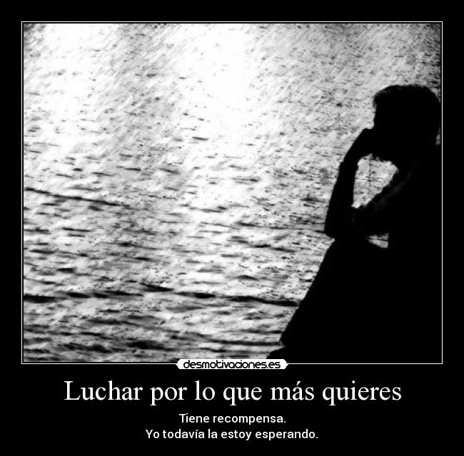Luchar por lo que más quieres - Tiene recompensa.
Yo todavía la estoy esperando.
