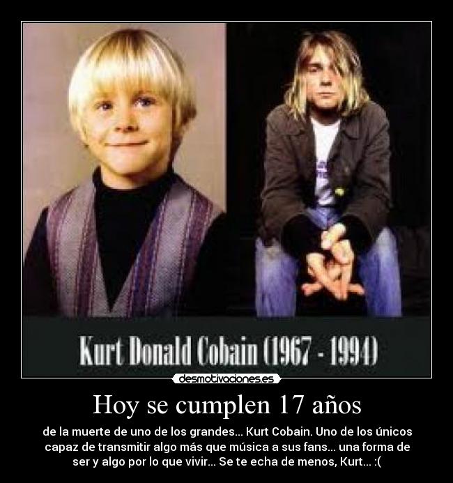 Hoy se cumplen 17 años - de la muerte de uno de los grandes... Kurt Cobain. Uno de los únicos
capaz de transmitir algo más que música a sus fans... una forma de
ser y algo por lo que vivir... Se te echa de menos, Kurt... :(