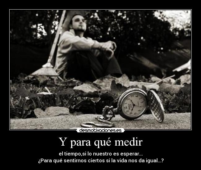 Y para qué medir - el tiempo,si lo nuestro es esperar...
¿Para qué sentirnos ciertos si la vida nos da igual...?