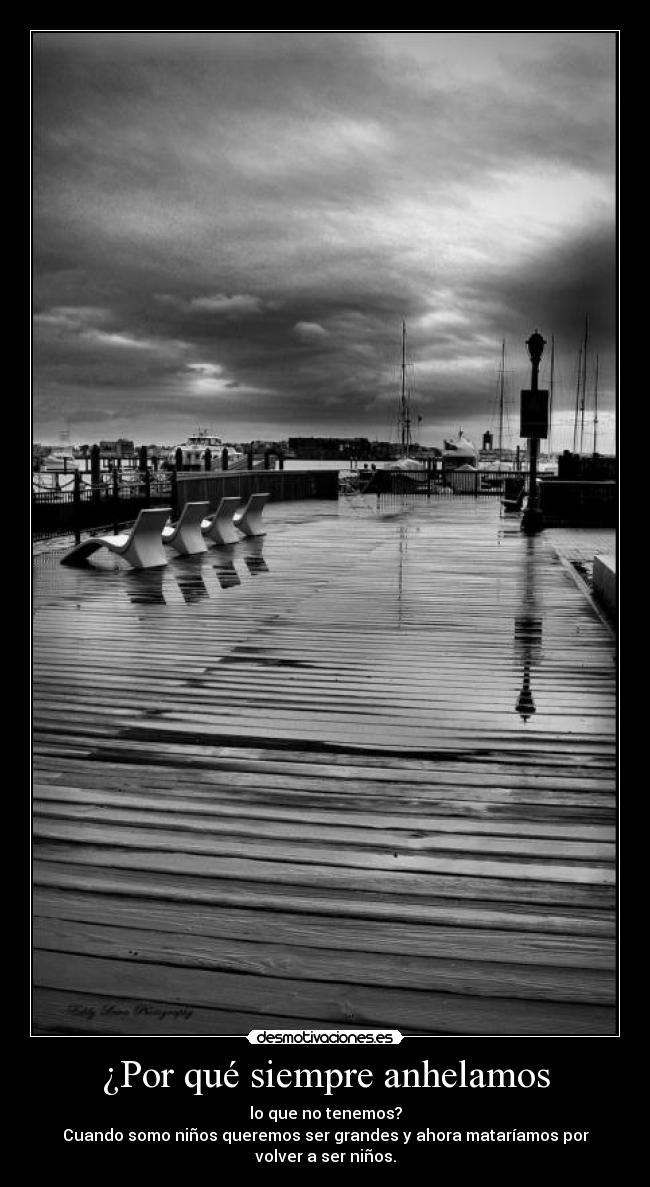 ¿Por qué siempre anhelamos - lo que no tenemos?
Cuando somo niños queremos ser grandes y ahora mataríamos por
volver a ser niños.