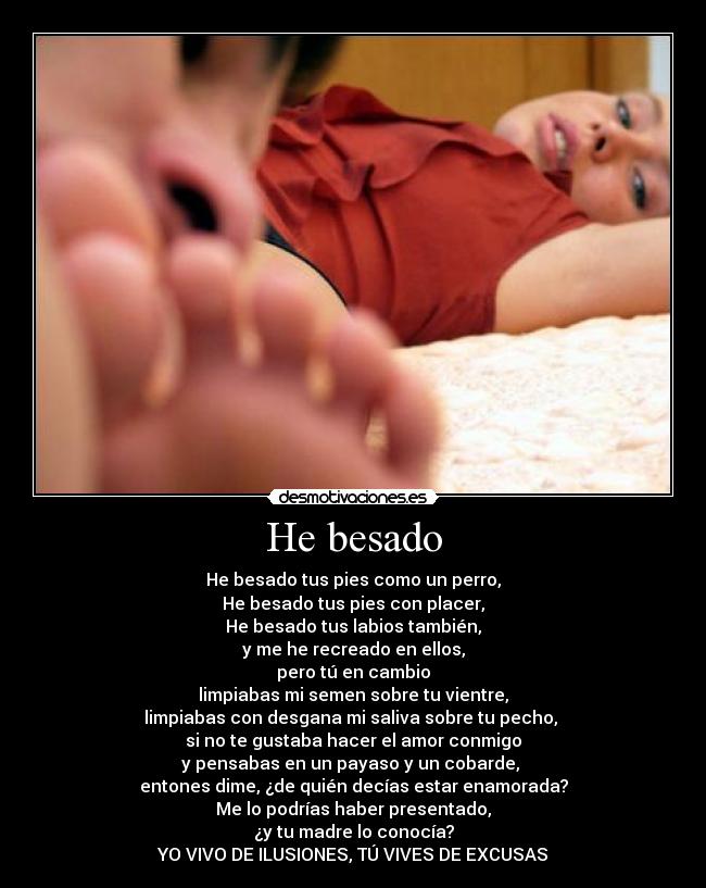 He besado - He besado tus pies como un perro,
He besado tus pies con placer,
He besado tus labios también,
y me he recreado en ellos,
pero tú en cambio
limpiabas mi semen sobre tu vientre,
limpiabas con desgana mi saliva sobre tu pecho, 
si no te gustaba hacer el amor conmigo
y pensabas en un payaso y un cobarde, 
entones dime, ¿de quién decías estar enamorada?
Me lo podrías haber presentado,
¿y tu madre lo conocía?
YO VIVO DE ILUSIONES, TÚ VIVES DE EXCUSAS