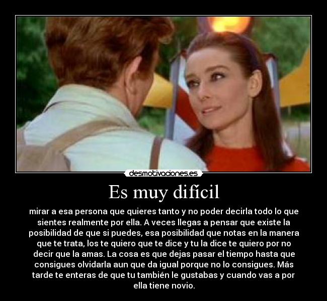 Es muy difícil - mirar a esa persona que quieres tanto y no poder decirla todo lo que
sientes realmente por ella. A veces llegas a pensar que existe la
posibilidad de que si puedes, esa posibilidad que notas en la manera
que te trata, los te quiero que te dice y tu la dice te quiero por no
decir que la amas. La cosa es que dejas pasar el tiempo hasta que
consigues olvidarla aun que da igual porque no lo consigues. Más
tarde te enteras de que tu también le gustabas y cuando vas a por
ella tiene novio.
