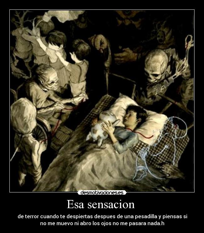 Esa sensacion  - de terror cuando te despiertas despues de una pesadilla y piensas si
no me muevo ni abro los ojos no me pasara nada.h