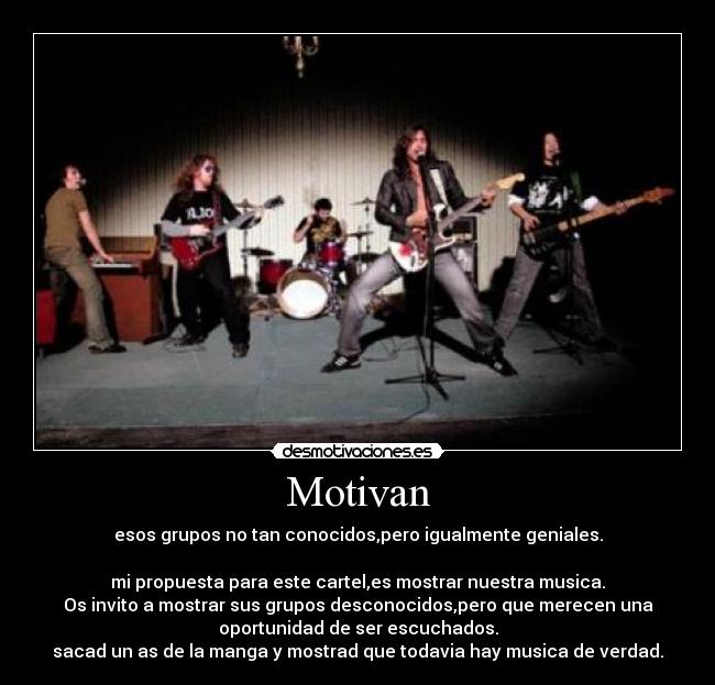 Motivan - esos grupos no tan conocidos,pero igualmente geniales.

mi propuesta para este cartel,es mostrar nuestra musica.
Os invito a mostrar sus grupos desconocidos,pero que merecen una
oportunidad de ser escuchados.
sacad un as de la manga y mostrad que todavia hay musica de verdad.