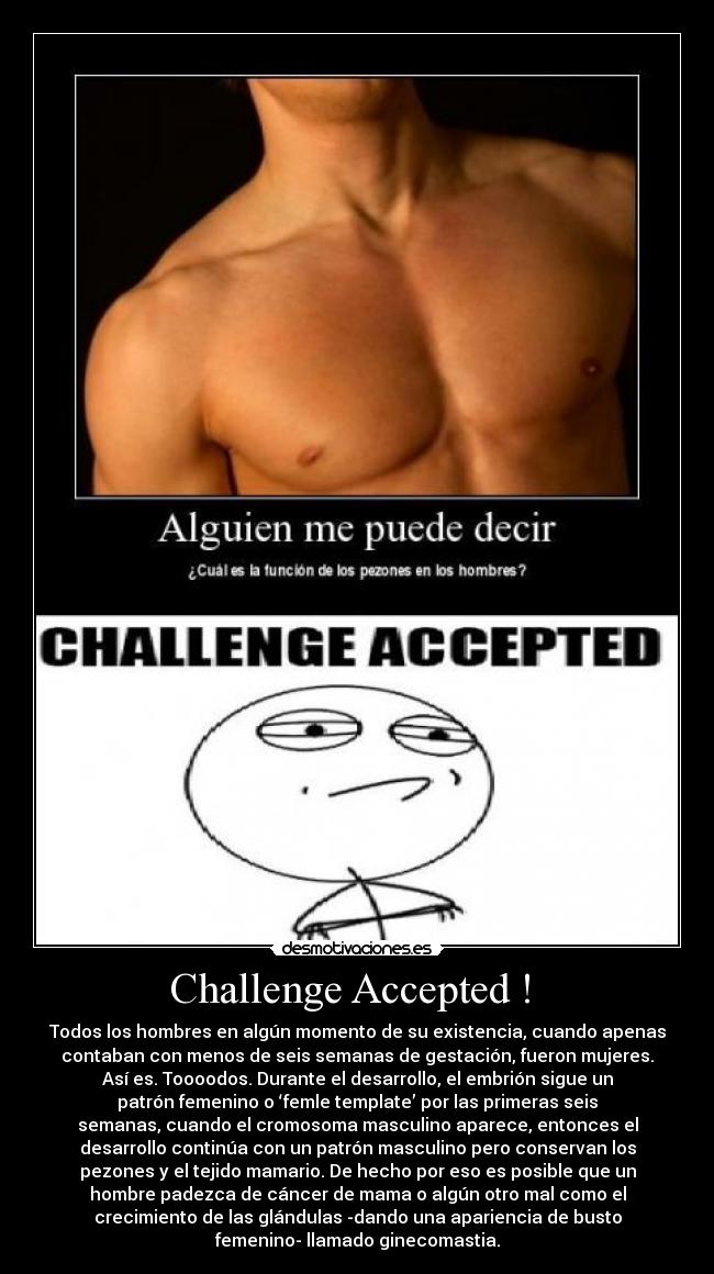 Challenge Accepted ! - Todos los hombres en algún momento de su existencia, cuando apenas
contaban con menos de seis semanas de gestación, fueron mujeres.
Así es. Toooodos. Durante el desarrollo, el embrión sigue un
patrón femenino o ‘femle template’ por las primeras seis
semanas, cuando el cromosoma masculino aparece, entonces el
desarrollo continúa con un patrón masculino pero conservan los
pezones y el tejido mamario. De hecho por eso es posible que un
hombre padezca de cáncer de mama o algún otro mal como el
crecimiento de las glándulas -dando una apariencia de busto
femenino- llamado ginecomastia.