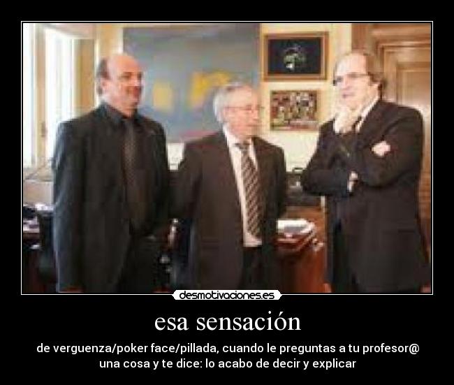 esa sensación - de verguenza/poker face/pillada, cuando le preguntas a tu profesor@
una cosa y te dice: lo acabo de decir y explicar