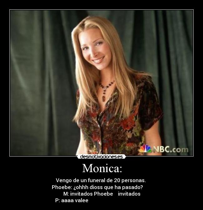 Monica: - Vengo de un funeral de 20 personas.
Phoebe: ¿ohhh dioss que ha pasado?
M: invitados Phoebe invitados
P: aaaa valee