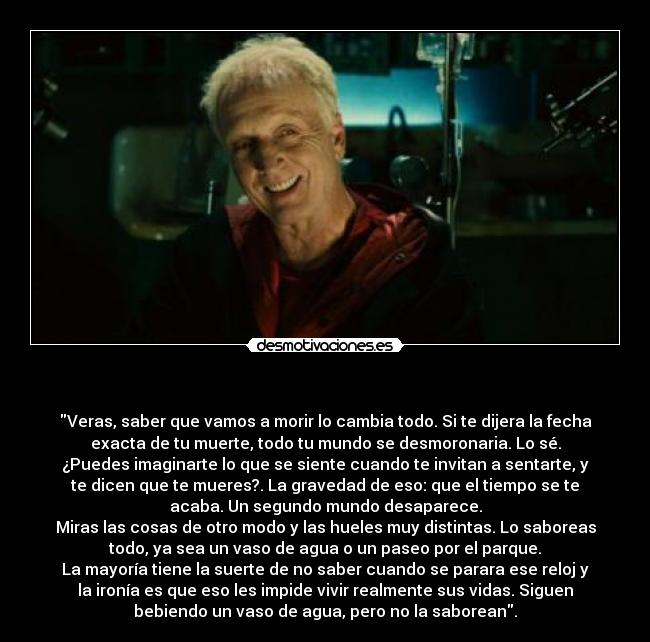   - Veras, saber que vamos a morir lo cambia todo. Si te dijera la fecha
exacta de tu muerte, todo tu mundo se desmoronaria. Lo sé.
¿Puedes imaginarte lo que se siente cuando te invitan a sentarte, y
te dicen que te mueres?. La gravedad de eso: que el tiempo se te
acaba. Un segundo mundo desaparece.
Miras las cosas de otro modo y las hueles muy distintas. Lo saboreas
todo, ya sea un vaso de agua o un paseo por el parque.
La mayoría tiene la suerte de no saber cuando se parara ese reloj y
la ironía es que eso les impide vivir realmente sus vidas. Siguen
bebiendo un vaso de agua, pero no la saborean.