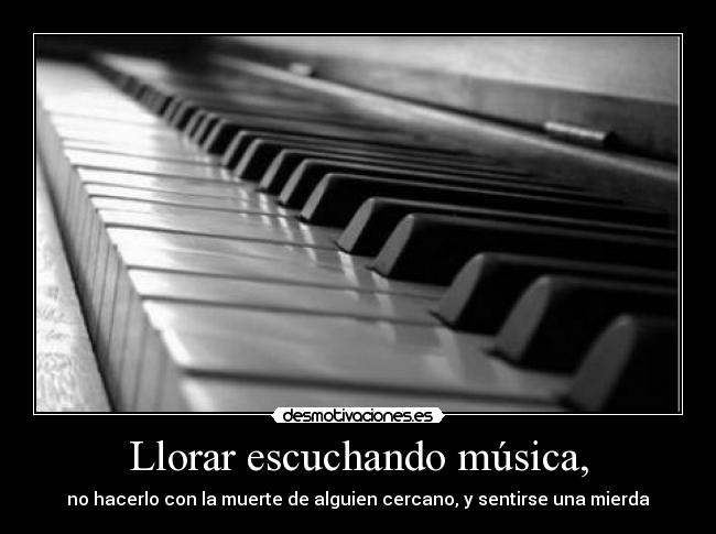 Llorar escuchando música, - no hacerlo con la muerte de alguien cercano, y sentirse una mierda
