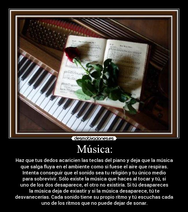 Música: - Haz que tus dedos acaricien las teclas del piano y deja que la música
que salga fluya en el ambiente como si fuese el aire que respiras.
Intenta conseguir que el sonido sea tu religión y tu único medio
para sobrevivir. Sólo existe la música que haces al tocar y tú, si
uno de los dos desaparece, el otro no existiría. Si tú desapareces
la música deja de exiastir y si la música desaparece, tú te
desvanecerías. Cada sonido tiene su propio ritmo y tú escuchas cada
uno de los ritmos que no puede dejar de sonar.