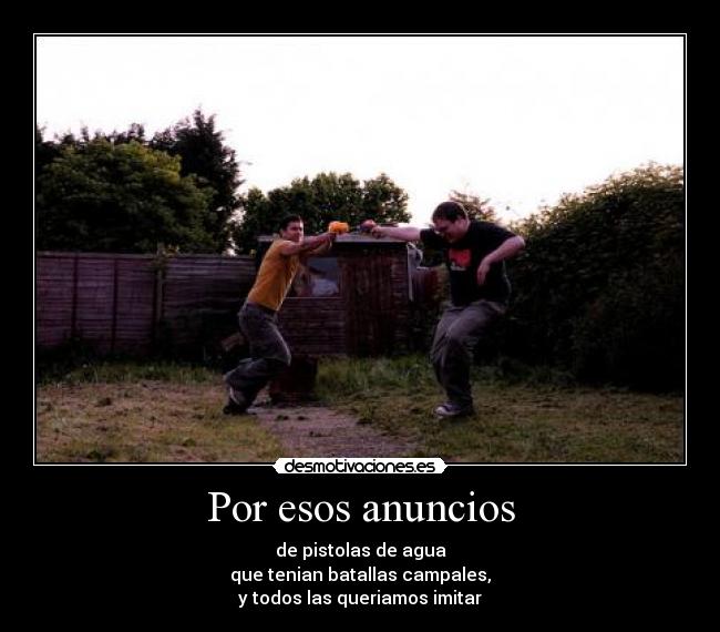 Por esos anuncios - de pistolas de agua
que tenian batallas campales,
y todos las queriamos imitar