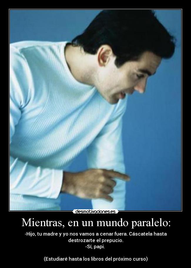 Mientras, en un mundo paralelo: - -Hijo, tu madre y yo nos vamos a cenar fuera. Cáscatela hasta destrozarte el prepucio.
-Sí, papi.
(Estudiaré hasta los libros del próximo curso)