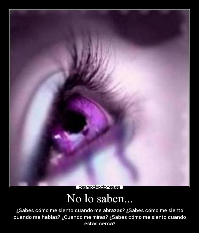 No lo saben... - ¿Sabes cómo me siento cuando me abrazas? ¿Sabes cómo me siento
cuando me hablas? ¿Cuando me miras? ¿Sabes cómo me siento cuando
estás cerca?