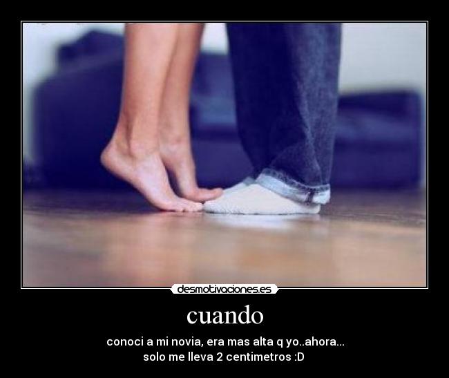 cuando - conoci a mi novia, era mas alta q yo..ahora...
solo me lleva 2 centimetros :D