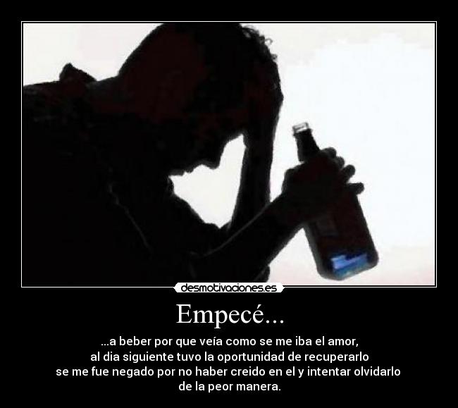 Empecé... - ...a beber por que veía como se me iba el amor,
al dia siguiente tuvo la oportunidad de recuperarlo
se me fue negado por no haber creido en el y intentar olvidarlo
de la peor manera.