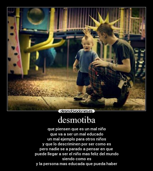 desmotiba - que piensen que es un mal niño
que va a ser un mal educado
un mal ejemplo para otros niños
y que lo descriminen por ser como es
pero nadie se a parado a pensar en que
puede llegar a ser el niño mas feliz del mundo
siendo como es
y la persona mas educada que pueda haber