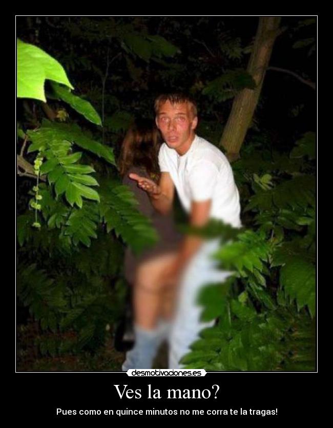 Ves la mano? - Pues como en quince minutos no me corra te la tragas!