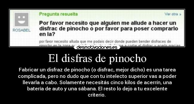 El disfras de pinocho - Fabricar un disfraz de pinocho (o disfrac, mejor dicho) es una tarea
complicada, pero no dudo que con tu intelecto superior vas a poder
llevarla a cabo. Solamente necesitás cinco kilos de acerrín, una
batería de auto y una sábana. El resto lo dejo a tu excelente
criterio. 