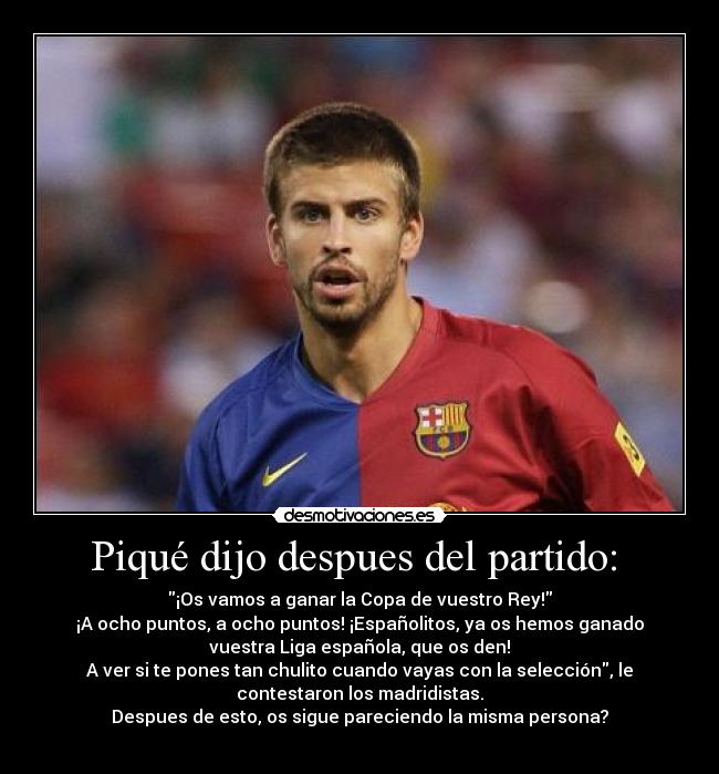 Piqué dijo despues del partido:  - ¡Os vamos a ganar la Copa de vuestro Rey!
¡A ocho puntos, a ocho puntos! ¡Españolitos, ya os hemos ganado
vuestra Liga española, que os den!
A ver si te pones tan chulito cuando vayas con la selección, le
contestaron los madridistas.
Despues de esto, os sigue pareciendo la misma persona?
