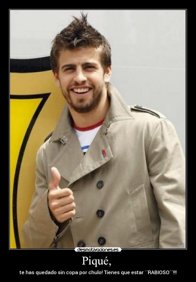 Piqué, - te has quedado sin copa por chulo! Tienes que estar ``RABIOSO´´!!!