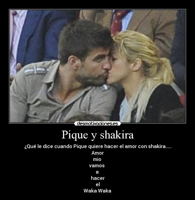 Pique y shakira - ¿Qué le dice cuando Pique quiere hacer el amor con shakira.....
Amor
mio 
vamos 
a 
hacer
el
Waka Waka